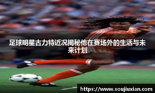 足球明星古力特近况揭秘他在赛场外的生活与未来计划