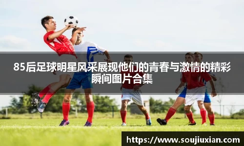 85后足球明星风采展现他们的青春与激情的精彩瞬间图片合集